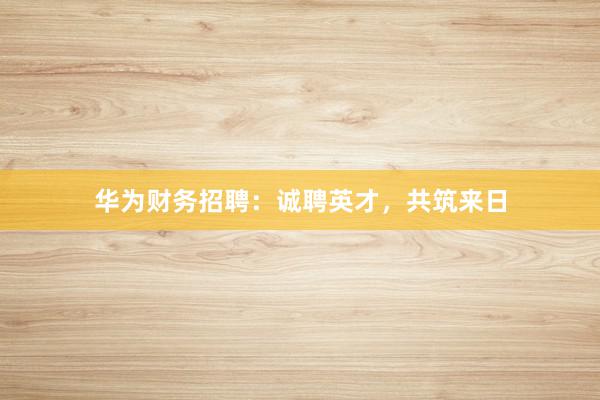 华为财务招聘：诚聘英才，共筑来日